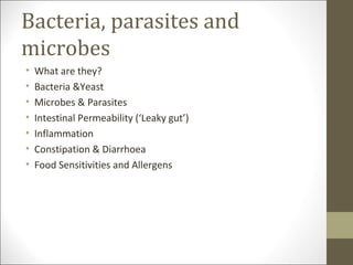Bacteria, parasites and
microbes
•   What are they?
•   Bacteria &Yeast
•   Microbes & Parasites
•   Intestinal Permeability (‘Leaky gut’)
•   Inflammation
•   Constipation & Diarrhoea
•   Food Sensitivities and Allergens
 