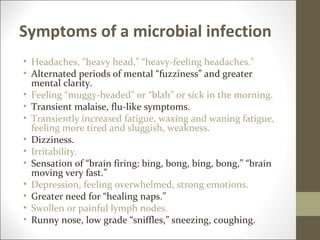 Symptoms of a microbial infection
• Headaches, “heavy head,” “heavy-feeling headaches.”
• Alternated periods of mental “fuzziness” and greater
  mental clarity.
• Feeling “muggy-headed” or “blah” or sick in the morning.
• Transient malaise, flu-like symptoms.
• Transiently increased fatigue, waxing and waning fatigue,
  feeling more tired and sluggish, weakness.
• Dizziness.
• Irritability.
• Sensation of “brain firing: bing, bong, bing, bong,” “brain
  moving very fast.”
• Depression, feeling overwhelmed, strong emotions.
• Greater need for “healing naps.”
• Swollen or painful lymph nodes.
• Runny nose, low grade “sniffles,” sneezing, coughing.
 