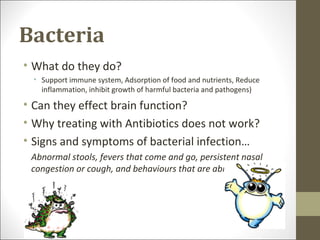 Bacteria
• What do they do?
  • Support immune system, Adsorption of food and nutrients, Reduce
    inflammation, inhibit growth of harmful bacteria and pathogens)

• Can they effect brain function?
• Why treating with Antibiotics does not work?
• Signs and symptoms of bacterial infection…
 Abnormal stools, fevers that come and go, persistent nasal
 congestion or cough, and behaviours that are abnormal
 