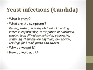 Yeast infections (Candida)
• What is yeast?
• What are the symptoms?
 Itching, rashes, eczema, abdominal bloating,
 increase in flatulence, constipation or diarrhoea,
 smelly stool; silly/giddy behavior, aggressive,
 stimming, chewing - on anything, low energy,
 cravings for bread, pasta and sweets
• Why do we get it?
• How do we treat it?
 