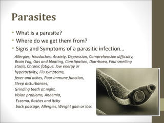 Parasites
• What is a parasite?
• Where do we get them from?
• Signs and Symptoms of a parasitic infection…
 Allergies, Headaches, Anxiety, Depression, Comprehension difficulty,
 Brain Fog, Gas and bloating, Constipation, Diarrhoea, Foul smelling
 stools, Chronic fatigue, low energy or
 hyperactivity, Flu symptoms,
 fever and aches, Poor Immune function,
 Sleep disturbances,
 Grinding teeth at night,
 Vision problems, Anaemia,
  Eczema, Rashes and itchy
  back passage, Allergies, Weight gain or loss
 
