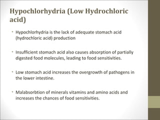 Hypochlorhydria (Low Hydrochloric
acid)
• Hypochlorhydria is the lack of adequate stomach acid
  (hydrochloric acid) production

• Insufficient stomach acid also causes absorption of partially
  digested food molecules, leading to food sensitivities.

• Low stomach acid increases the overgrowth of pathogens in
  the lower intestine.

• Malabsorbtion of minerals vitamins and amino acids and
  increases the chances of food sensitivities.
 