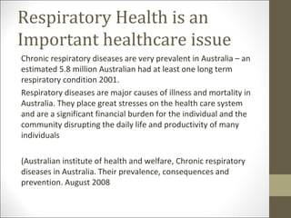 Respiratory Health is an
Important healthcare issue
Chronic respiratory diseases are very prevalent in Australia – an
estimated 5.8 million Australian had at least one long term
respiratory condition 2001.
Respiratory diseases are major causes of illness and mortality in
Australia. They place great stresses on the health care system
and are a significant financial burden for the individual and the
community disrupting the daily life and productivity of many
individuals

(Australian institute of health and welfare, Chronic respiratory
diseases in Australia. Their prevalence, consequences and
prevention. August 2008
 