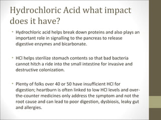 Hydrochloric Acid what impact
does it have?
• Hydrochloric acid helps break down proteins and also plays an
  important role in signalling to the pancreas to release
  digestive enzymes and bicarbonate.

• HCl helps sterilize stomach contents so that bad bacteria
  cannot hitch a ride into the small intestine for invasive and
  destructive colonization.

• Plenty of folks over 40 or 50 have insufficient HCl for
  digestion; heartburn is often linked to low HCl levels and over-
  the-counter medicines only address the symptom and not the
  root cause and can lead to poor digestion, dysbiosis, leaky gut
  and allergies.
 
