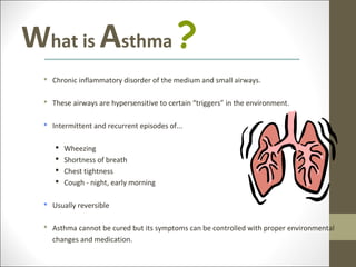 What is Asthma ?
   Chronic inflammatory disorder of the medium and small airways.

   These airways are hypersensitive to certain “triggers” in the environment.

   Intermittent and recurrent episodes of...

        Wheezing
        Shortness of breath
        Chest tightness
        Cough - night, early morning

   Usually reversible

   Asthma cannot be cured but its symptoms can be controlled with proper environmental
    changes and medication.
 