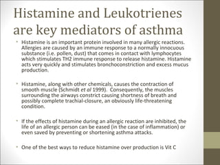 Histamine and Leukotrienes
are key mediators of asthma
• Histamine is an important protein involved in many allergic reactions.
  Allergies are caused by an immune response to a normally innocuous
  substance (i.e. pollen, dust) that comes in contact with lymphocytes
  which stimulates TH2 immune response to release histamine. Histamine
  acts very quickly and stimulates bronchoconstriction and excess mucus
  production.

• Histamine, along with other chemicals, causes the contraction of
  smooth muscle (Schmidt et al 1999). Consequently, the muscles
  surrounding the airways constrict causing shortness of breath and
  possibly complete trachial-closure, an obviously life-threatening
  condition.

• If the effects of histamine during an allergic reaction are inhibited, the
  life of an allergic person can be eased (in the case of inflammation) or
  even saved by preventing or shortening asthma attacks.

• One of the best ways to reduce histamine over production is Vit C
 