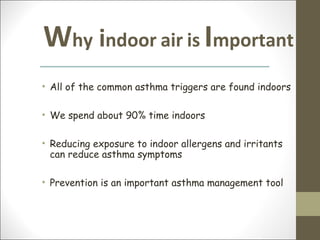 Why indoor air is Important
• All of the common asthma triggers are found indoors

• We spend about 90% time indoors

• Reducing exposure to indoor allergens and irritants
  can reduce asthma symptoms

• Prevention is an important asthma management tool
 