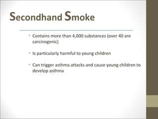 Secondhand Smoke
   • Contains more than 4,000 substances (over 40 are
     carcinogenic)

   • Is particularly harmful to young children

   • Can trigger asthma attacks and cause young children to
     develop asthma
 