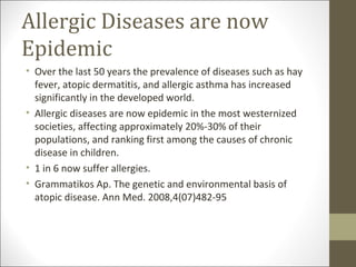 Allergic Diseases are now
Epidemic
• Over the last 50 years the prevalence of diseases such as hay
  fever, atopic dermatitis, and allergic asthma has increased
  significantly in the developed world.
• Allergic diseases are now epidemic in the most westernized
  societies, affecting approximately 20%-30% of their
  populations, and ranking first among the causes of chronic
  disease in children.
• 1 in 6 now suffer allergies.
• Grammatikos Ap. The genetic and environmental basis of
  atopic disease. Ann Med. 2008,4(07)482-95
 