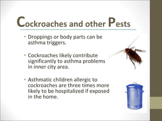 Cockroaches and other Pests
 • Droppings or body parts can be
   asthma triggers.

 • Cockroaches likely contribute
   significantly to asthma problems
   in inner city area.

 • Asthmatic children allergic to
   cockroaches are three times more
   likely to be hospitalized if exposed
   in the home.
 
