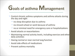 Goals of asthma Management
• Control chronic asthma symptoms and asthma attacks during
  the day and night
   • no sleep disruption due to asthma
   • no missed school or work because of asthma
   • no or minimal need for emergency care or hospitalizations
• Avoid attacks or exacerbations
• Maintaining normal activity levels, including exercise and other
  daily activities
• Having normal or near-normal lung function
• Avoid side-effects of medications
• Prevent asthma mortality
 