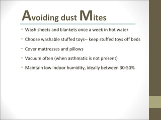 Avoiding dust Mites
• Wash sheets and blankets once a week in hot water
• Choose washable stuffed toys-- keep stuffed toys off beds
• Cover mattresses and pillows
• Vacuum often (when asthmatic is not present)
• Maintain low indoor humidity, ideally between 30-50%
 