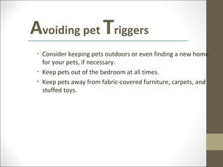 Avoiding pet Triggers
 • Consider keeping pets outdoors or even finding a new home
   for your pets, if necessary.
 • Keep pets out of the bedroom at all times.
 • Keep pets away from fabric-covered furniture, carpets, and
   stuffed toys.
 