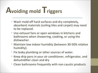 Avoiding mold Triggers
  • Wash mold off hard surfaces and dry completely,
    absorbent materials (ceiling tiles and carpet) may need
    to be replaced.
  • Use exhaust fans or open windows in kitchens and
    bathrooms when showering, cooking, or using the
    dishwasher.
  • Maintain low indoor humidity (between 30-50% relative
    humidity).
  • Fix leaky plumbing or other sources of water.
  • Keep drip pans in your air conditioner, refrigerator, and
    dehumidifier clean and dry
  • Clean bathrooms frequently with non caustic products
 