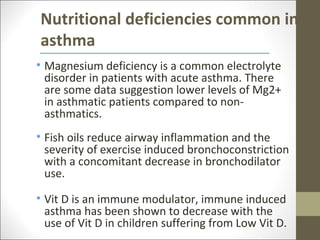Nutritional deficiencies common in
asthma
• Magnesium deficiency is a common electrolyte
  disorder in patients with acute asthma. There
  are some data suggestion lower levels of Mg2+
  in asthmatic patients compared to non-
  asthmatics.
• Fish oils reduce airway inflammation and the
  severity of exercise induced bronchoconstriction
  with a concomitant decrease in bronchodilator
  use.

• Vit D is an immune modulator, immune induced
  asthma has been shown to decrease with the
  use of Vit D in children suffering from Low Vit D.
 