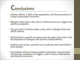 Conclusions
• Asthma affects 5-10% of the population and the prevalence is
  rising in developed countries.

• Allergies often play a key role in asthma and act as triggers for
  asthma symptoms.

• The gut and its function plays a key role in allergies that may
  affect asthma

• Deficiencies in specific enzymes may also play a key role in the
  development of allergies and asthma related effects.

• Asthma can not be cured but can usually be well controlled in
  most people.

• Controlling asthma involves patient education, lung function
  monitoring, avoidance of triggers, and in many, medications
  and dietary correction.
 