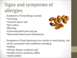 Signs and symptoms of
allergies
Symptoms of food allergy include
•wheezing
•stomach upsets and
•skin rashes
•Bloating
•Gastrointestinal pain and gas
•Mood and behavioural disturbances

Symptoms of food intolerance are similar to food allergy, but
can be associated with conditions including
•asthma,
•chronic fatigue syndrome and
•irritable bowel syndrome (IBS).
•ADD/ADHD
 