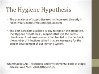 The Hygiene Hypothesis
• The prevalence of atopic diseases has increased abruptly in
  recent years in most Westernized societies

• The best paradigm available to day to explain this steep rise,
  the ‘Hygiene hypotheses’ , supports that it is the excess
  cleanliness of out environments that has led to the decline in
  the number of infectious stimuli that are necessary for the
  proper development of out immune system.




Grammatikos Ap. The genetic and environmental basis of atopic
  disease. Ann Med. 2008,4(07)482-95
 