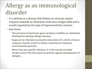 Allergy as an immunological
disorder
• It is defined as a disease that follows an immune system
  response towards an otherwise innocuous antigen (AG) and is
  usually equated by the type of hypersensitivity reaction.
• Key Points
  • The presence of particular gene variations modifies an individuals
    likelihood to develop allergic diseases.
  • Exposure to infections during the maturation of a child's immune
    response may be crucial to reduce reactivity to innocuous
    environmental particles
  • More than any specific infection, it is the overall microbial
    burden early in life that seems to protect against development of
    allergies.
 