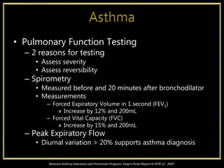 • Pulmonary Function Testing
– 2 reasons for testing
• Assess severity
• Assess reversibility
– Spirometry
• Measured before and 20 minutes after bronchodilator
• Measurements
– Forced Expiratory Volume in 1 second (FEV1)
» Increase by 12% and 200mL
– Forced Vital Capacity (FVC)
» Increase by 15% and 200mL
– Peak Expiratory Flow
• Diurnal variation > 20% supports asthma diagnosis
National Asthma Education and Prevention Program: Expert Panel Report III (EPR-3) - 2007
 
