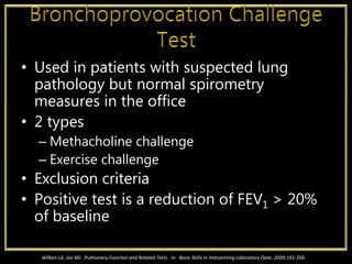 • Used in patients with suspected lung
pathology but normal spirometry
measures in the office
• 2 types
– Methacholine challenge
– Exercise challenge
• Exclusion criteria
• Positive test is a reduction of FEV1 > 20%
of baseline
Wilken LA, Joo MJ. Pulmonary Function and Related Tests. In: Basic Skills in Interpreting Laboratory Data. 2009:191-206.
 