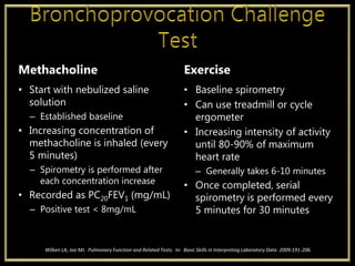 Methacholine
• Start with nebulized saline
solution
– Established baseline
• Increasing concentration of
methacholine is inhaled (every
5 minutes)
– Spirometry is performed after
each concentration increase
• Recorded as PC20FEV1 (mg/mL)
– Positive test < 8mg/mL
Exercise
• Baseline spirometry
• Can use treadmill or cycle
ergometer
• Increasing intensity of activity
until 80-90% of maximum
heart rate
– Generally takes 6-10 minutes
• Once completed, serial
spirometry is performed every
5 minutes for 30 minutes
Wilken LA, Joo MJ. Pulmonary Function and Related Tests. In: Basic Skills in Interpreting Laboratory Data. 2009:191-206.
 