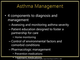• 4 components to diagnosis and
management
– Assessing and monitoring asthma severity
– Patient education designed to foster a
partnership for care
• Home monitoring
– Control of environmental factors and
comorbid conditions
– Pharmacologic management
• Prevention medications
• Treatment medicationsNational Asthma Education and Prevention Program: Expert Panel Report III (EPR-3) - 2007
 
