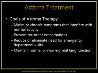 • Goals of Asthma Therapy
– Minimize chronic symptoms that interfere with
normal activity
– Prevent recurrent exacerbations
– Reduce or eliminate need for emergency
department visits
– Maintain normal or near-normal lung function
National Asthma Education and Prevention Program: Expert Panel Report III (EPR-3) - 2007
 