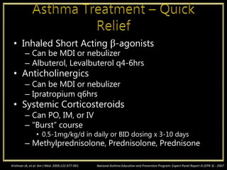 • Inhaled Short Acting β-agonists
– Can be MDI or nebulizer
– Albuterol, Levalbuterol q4-6hrs
• Anticholinergics
– Can be MDI or nebulizer
– Ipratropium q6hrs
• Systemic Corticosteroids
– Can PO, IM, or IV
– “Burst” course
• 0.5-1mg/kg/d in daily or BID dosing x 3-10 days
– Methylprednisolone, Prednisolone, Prednisone
National Asthma Education and Prevention Program: Expert Panel Report III (EPR-3) - 2007Krishnan JA, et al. Am J Med. 2009;122:977-991.
 
