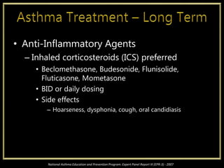 • Anti-Inflammatory Agents
– Inhaled corticosteroids (ICS) preferred
• Beclomethasone, Budesonide, Flunisolide,
Fluticasone, Mometasone
• BID or daily dosing
• Side effects
– Hoarseness, dysphonia, cough, oral candidiasis
National Asthma Education and Prevention Program: Expert Panel Report III (EPR-3) - 2007
 
