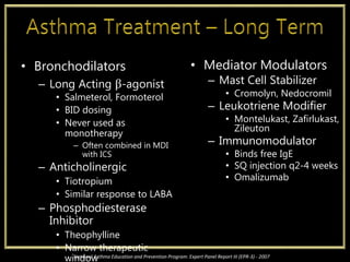 • Bronchodilators
– Long Acting β-agonist
• Salmeterol, Formoterol
• BID dosing
• Never used as
monotherapy
– Often combined in MDI
with ICS
– Anticholinergic
• Tiotropium
• Similar response to LABA
– Phosphodiesterase
Inhibitor
• Theophylline
• Narrow therapeutic
window
• Mediator Modulators
– Mast Cell Stabilizer
• Cromolyn, Nedocromil
– Leukotriene Modifier
• Montelukast, Zafirlukast,
Zileuton
– Immunomodulator
• Binds free IgE
• SQ injection q2-4 weeks
• Omalizumab
National Asthma Education and Prevention Program: Expert Panel Report III (EPR-3) - 2007
 