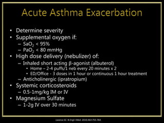 • Determine severity
• Supplemental oxygen if:
– SaO2 < 95%
– PaO2 < 80 mmHg
• High dose delivery (nebulizer) of:
– Inhaled short acting β-agonist (albuterol)
• Home – 2-4 puffs/1 neb every 20 minutes x 2
• ED/Office - 3 doses in 1 hour or continuous 1 hour treatment
– Anticholinergic (ipratropium)
• Systemic corticosteroids
– 0.5-1mg/kg IM or IV
• Magnesium Sulfate
– 1-2g IV over 30 minutes
Lazarus SC. N Engl J Med. 2010;363:755-764.
 