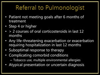 • Patient not meeting goals after 6 months of
treatment
• Step 4 or higher
• > 2 courses of oral corticosteroids in last 12
months
• Any life-threatening exacerbation or exacerbation
requiring hospitalization in last 12 months
• Suboptimal response to therapy
• Complicating comorbid conditions
– Tobacco use, multiple environmental allergies
• Atypical presentation or uncertain diagnosis
 