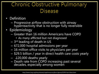 • Definition
– Progressive airflow obstruction with airway
hyperreactivity that is no longer fully reversible
• Epidemiology
– Greater than 16 million Americans have COPD
• As many afflicted but not diagnosed
– 3rd leading of death in US
– 672,000 hospital admissions per year
– 16 million office visits to physicians per year
– $29.5 billion / year in direct health care costs yearly
– ̴120,000 deaths yearly
– Death rate from COPD increasing past several
decades, especially among women
http://www.lung.org/lung-disease/copd/resources/facts-figures/COPD-Fact-Sheet.html
 