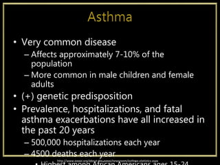 • Very common disease
– Affects approximately 7-10% of the
population
– More common in male children and female
adults
• (+) genetic predisposition
• Prevalence, hospitalizations, and fatal
asthma exacerbations have all increased in
the past 20 years
– 500,000 hospitalizations each year
– 4500 deaths each year
http://www.aaaai.org/about-the-aaaai/newsroom/asthma-statistics.aspx
 