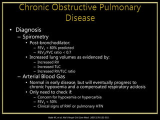 • Diagnosis
– Spirometry
• Post-bronchodilator:
– FEV1 < 80% predicted
– FEV1/FVC ratio < 0.7
• Increased lung volumes as evidenced by:
– Increased RV
– Increased TLC
– Increased RV/TLC ratio
– Arterial Blood Gas
• Normal in early disease, but will eventually progress to
chronic hypoxemia and a compensated respiratory acidosis
• Only need to check if:
– Concern for hypoxemia or hypercarbia
– FEV1 < 50%
– Clinical signs of RHF or pulmonary HTN
Rabe KF, et al. AM J Respir Crit Care Med. 2007;176:532-555.
 