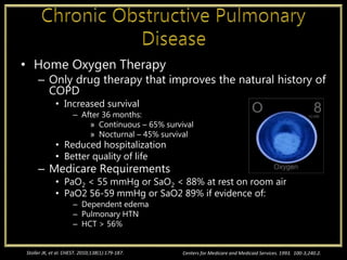 • Home Oxygen Therapy
– Only drug therapy that improves the natural history of
COPD
• Increased survival
– After 36 months:
» Continuous – 65% survival
» Nocturnal – 45% survival
• Reduced hospitalization
• Better quality of life
– Medicare Requirements
• PaO2 < 55 mmHg or SaO2 < 88% at rest on room air
• PaO2 56-59 mmHg or SaO2 89% if evidence of:
– Dependent edema
– Pulmonary HTN
– HCT > 56%
Centers for Medicare and Medicaid Services. 1993. 100-3;240.2.Stoller JK, et al. CHEST. 2010;138(1):179-187.
 
