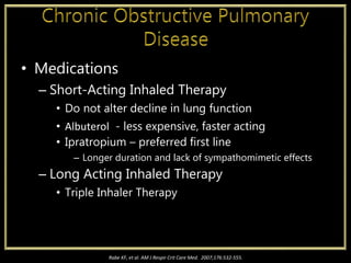• Medications
– Short-Acting Inhaled Therapy
• Do not alter decline in lung function
• Albuterol - less expensive, faster acting
• Ipratropium – preferred first line
– Longer duration and lack of sympathomimetic effects
– Long Acting Inhaled Therapy
• Triple Inhaler Therapy
Rabe KF, et al. AM J Respir Crit Care Med. 2007;176:532-555.
 