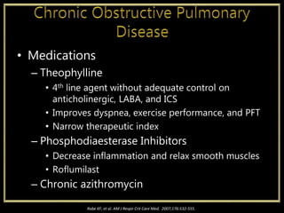 • Medications
– Theophylline
• 4th line agent without adequate control on
anticholinergic, LABA, and ICS
• Improves dyspnea, exercise performance, and PFT
• Narrow therapeutic index
– Phosphodiaesterase Inhibitors
• Decrease inflammation and relax smooth muscles
• Roflumilast
– Chronic azithromycin
Rabe KF, et al. AM J Respir Crit Care Med. 2007;176:532-555.
 