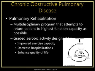 • Pulmonary Rehabilitation
– Multidisciplinary program that attempts to
return patient to highest function capacity as
possible
– Graded aerobic activity designed to:
• Improved exercise capacity
• Decrease hospitalizations
• Enhance quality of life
Foglio K. Eur Respir J 1999;13:125–132.
 