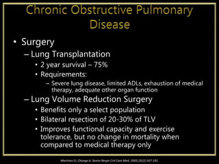 • Surgery
– Lung Transplantation
• 2 year survival – 75%
• Requirements:
– Severe lung disease, limited ADLs, exhaustion of medical
therapy, adequate other organ function
– Lung Volume Reduction Surgery
• Benefits only a select population
• Bilateral resection of 20-30% of TLV
• Improves functional capacity and exercise
tolerance, but no change in mortality when
compared to medical therapy only
Martinez FJ, Change A. Semin Respir Crit Care Med. 2005;25(2):167-191.
 