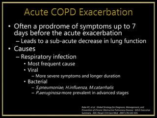 • Often a prodrome of symptoms up to 7
days before the acute exacerbation
– Leads to a sub-acute decrease in lung function
• Causes
– Respiratory infection
• Most frequent cause
• Viral
– More severe symptoms and longer duration
• Bacterial
– S.pneumoniae, H.influenza, M.catarrhalis
– P.aeruginosa more prevalent in advanced stages
Rabe KF, et al. Global Strategy for Diagnosis, Management, and
Prevention of Chronic Obstructive Pulmonary Disease: GOLD Executive
Summary. AM J Respir Crit Care Med. 2007;176:532-555.
 