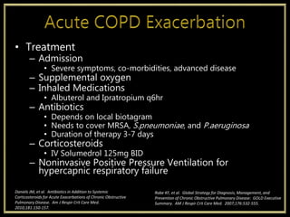 • Treatment
– Admission
• Severe symptoms, co-morbidities, advanced disease
– Supplemental oxygen
– Inhaled Medications
• Albuterol and Ipratropium q6hr
– Antibiotics
• Depends on local biotagram
• Needs to cover MRSA, S.pneumoniae, and P.aeruginosa
• Duration of therapy 3-7 days
– Corticosteroids
• IV Solumedrol 125mg BID
– Noninvasive Positive Pressure Ventilation for
hypercapnic respiratory failure
Rabe KF, et al. Global Strategy for Diagnosis, Management, and
Prevention of Chronic Obstructive Pulmonary Disease: GOLD Executive
Summary. AM J Respir Crit Care Med. 2007;176:532-555.
Daniels JM, et al. Antibiotics in Addition to Systemic
Corticosteroids for Acute Exacerbations of Chronic Obstructive
Pulmonary Disease. Am J Respir Crit Care Med.
2010;181:150-157.
 
