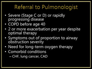 • Severe (Stage C or D) or rapidly
progressing disease
• COPD before age 40
• 2 or more exacerbation per year despite
optimal therapy
• Symptoms out of proportion to airway
obstruction severity
• Need for long-term oxygen therapy
• Comorbid conditions
– CHF, lung cancer, CAD
 