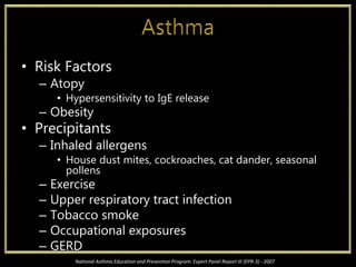 • Risk Factors
– Atopy
• Hypersensitivity to IgE release
– Obesity
• Precipitants
– Inhaled allergens
• House dust mites, cockroaches, cat dander, seasonal
pollens
– Exercise
– Upper respiratory tract infection
– Tobacco smoke
– Occupational exposures
– GERD
National Asthma Education and Prevention Program: Expert Panel Report III (EPR-3) - 2007
 