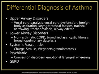 • Upper Airway Disorders
– Vocal cord paralysis, vocal cord dysfunction, foreign
body aspiration, laryngotracheal masses, tracheal
narrowing, tracheomalacia, airway edema
• Lower Airway Disorders
– Non-asthmatic COPD, bronchiectasis, cystic fibrosis,
bronchopulmonary dysplasia
• Systemic Vasculitides
– Churge-Strauss, Wegeners granulomatosis
• Psychiatric
– Conversion disorders, emotional laryngeal wheezing
• GERD
National Asthma Education and Prevention Program: Expert Panel Report III (EPR-3) - 2007
 