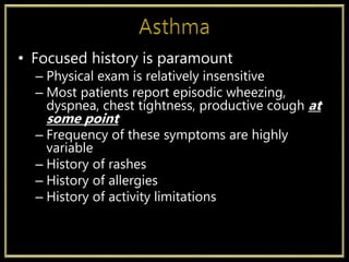 • Focused history is paramount
– Physical exam is relatively insensitive
– Most patients report episodic wheezing,
dyspnea, chest tightness, productive cough at
some point
– Frequency of these symptoms are highly
variable
– History of rashes
– History of allergies
– History of activity limitations
 