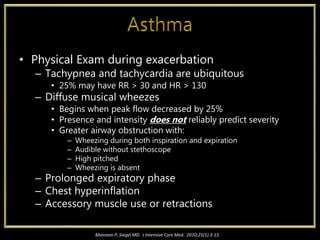 • Physical Exam during exacerbation
– Tachypnea and tachycardia are ubiquitous
• 25% may have RR > 30 and HR > 130
– Diffuse musical wheezes
• Begins when peak flow decreased by 25%
• Presence and intensity does not reliably predict severity
• Greater airway obstruction with:
– Wheezing during both inspiration and expiration
– Audible without stethoscope
– High pitched
– Wheezing is absent
– Prolonged expiratory phase
– Chest hyperinflation
– Accessory muscle use or retractions
Mannam P, Siegel MD. J Intensive Care Med. 2010;25(1):3-15.
 