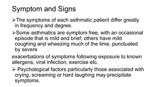Symptom and Signs
The symptoms of each asthmatic patient differ greatly
in frequency and degree.
Some asthmatics are symptom free, with an occasional
episode that is mild and brief; others have mild
coughing and wheezing much of the time, punctuated
by severe
exacerbations of symptoms following exposure to known
allergens, viral infection, exercise etc.
 Psychological factors particularly those associated with
crying, screaming or hard laughing may precipitate
symptoms.
 