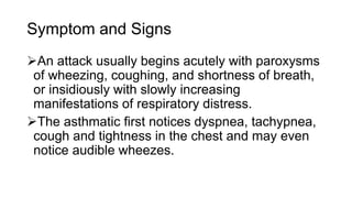 Symptom and Signs
An attack usually begins acutely with paroxysms
of wheezing, coughing, and shortness of breath,
or insidiously with slowly increasing
manifestations of respiratory distress.
The asthmatic first notices dyspnea, tachypnea,
cough and tightness in the chest and may even
notice audible wheezes.
 